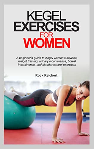 KEGEL EXERCISES FOR WOMEN : A beginner’s guide to Kegel women’s devices, weight training, urinary incontinence, bowel incontinence, and bladder control exercises