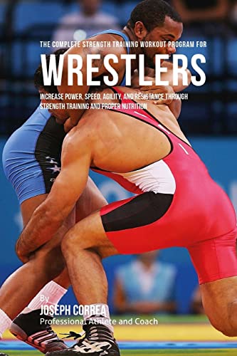 The Complete Strength Training Workout Program for Wrestlers: Increase power, speed, agility, and resistance through strength training and proper nutrition