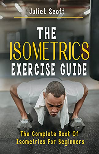 THE ISOMETRICS EXERCISE GUIDE: The Complete Book Of Isometrics For Beginners -Comprehensive Routine Workout For Stronger Men, Women, Abs Diet, Muscle Gain, Bodybuilding, Strength, AntiAging, Fitness