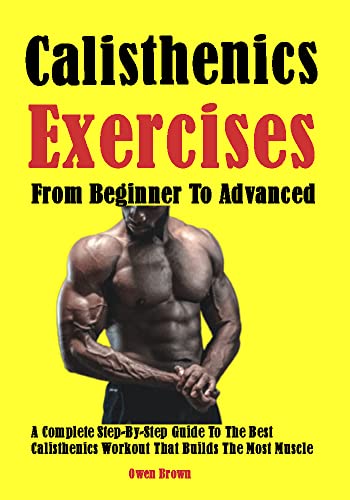 Best Calisthenics Exercises From Beginner To Advanced: A Complete Step-By-Step Guide To The Best Calisthenics Workout That Builds The Most Muscle