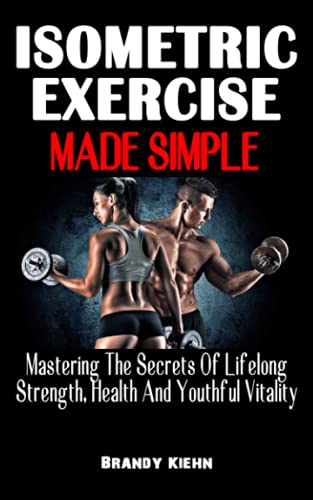 ISOMETRIC EXERCISE MADE SIMPLE: Mastering The Secrets Of Lifelong Strength, Health And Youthful Vitality – The Complete Guide On Isometric Exercise To Build Your Muscles