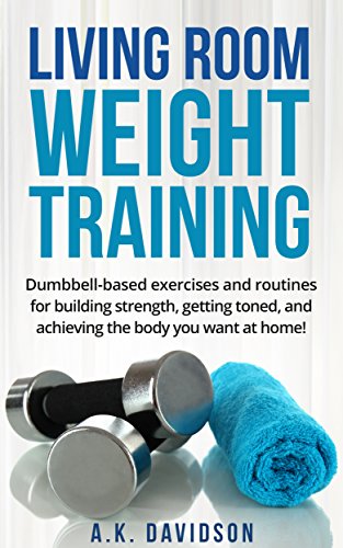 Living Room Weight Training: Dumbbell-based exercises and routines for building strength, getting toned, and achieving the body you want at home! (Living Room Fit Book 2)